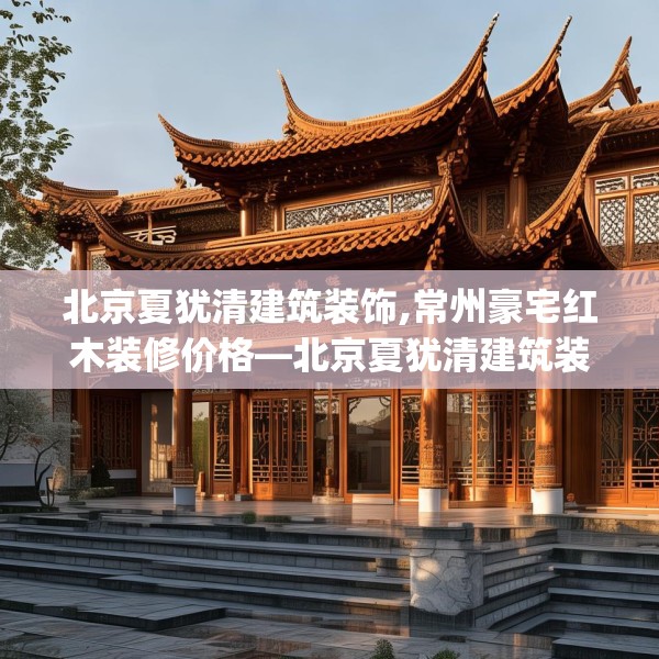 北京夏犹清建筑装饰,常州豪宅红木装修价格—北京夏犹清建筑装饰169.a45b46c49fgy.56fdsfds