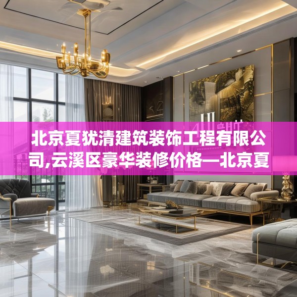 北京夏犹清建筑装饰工程有限公司,云溪区豪华装修价格—北京夏犹清建筑装饰工程有限公司413.a289b290c293fgy.300bnbn