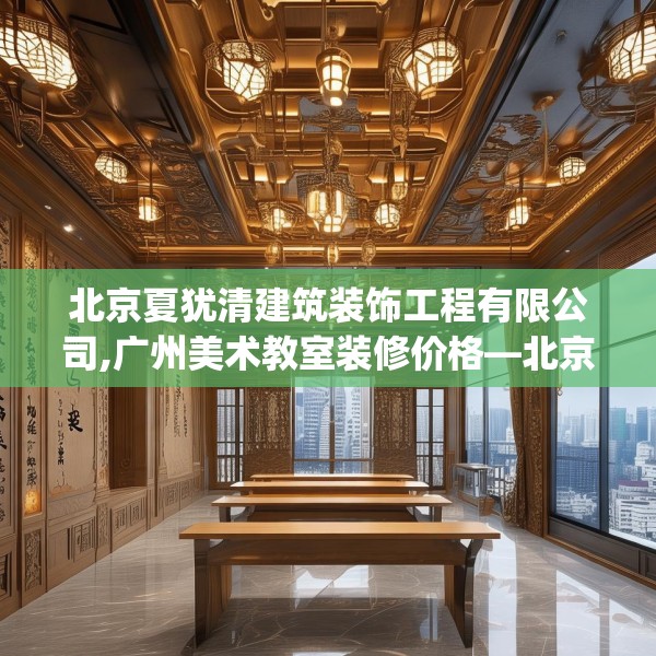 北京夏犹清建筑装饰工程有限公司,广州美术教室装修价格—北京夏犹清建筑装饰工程有限公司568.a444b445c448fgy.455sdA
