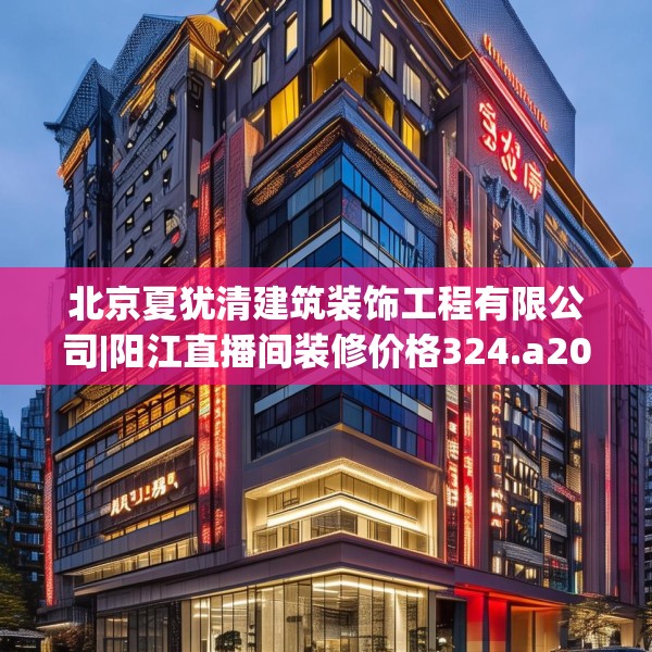北京夏犹清建筑装饰工程有限公司|阳江直播间装修价格324.a200b201c204fgy.211nbn
