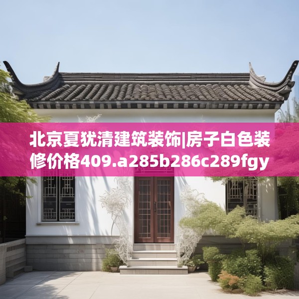 北京夏犹清建筑装饰|房子白色装修价格409.a285b286c289fgy.296poiy