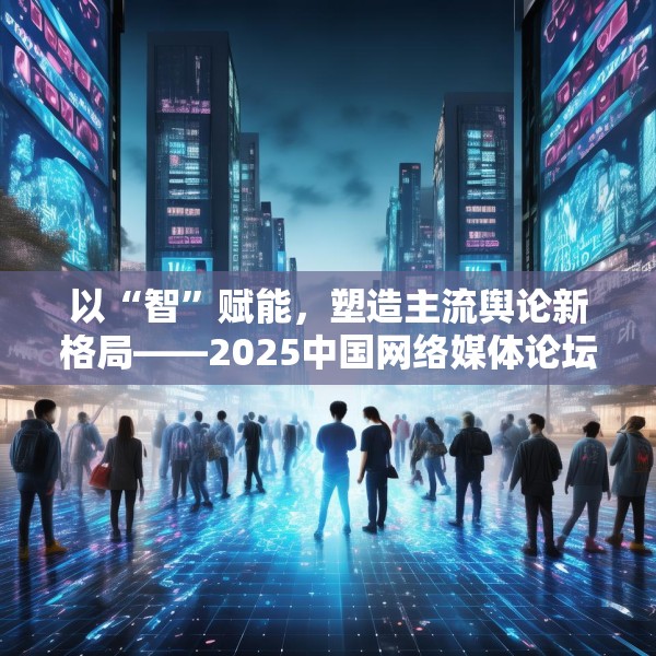 以“智”赋能，塑造主流舆论新格局——2025中国网络媒体论坛综述