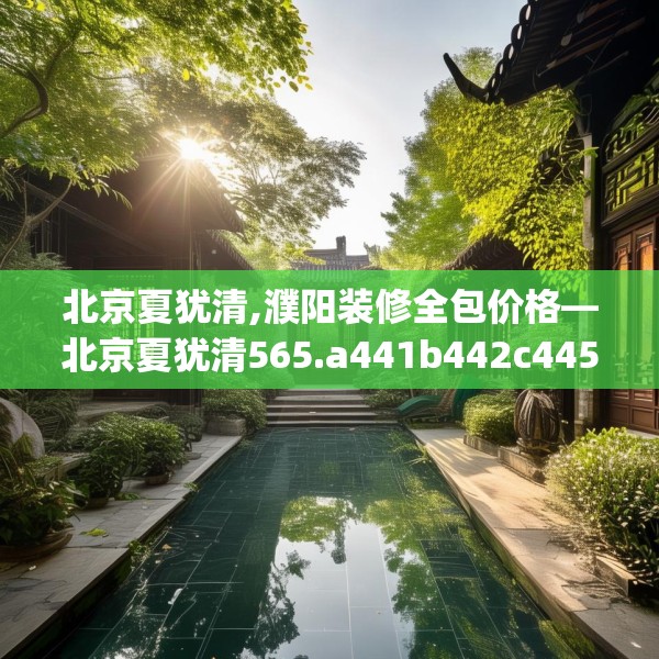北京夏犹清,濮阳装修全包价格—北京夏犹清565.a441b442c445fgy.452fdsfds