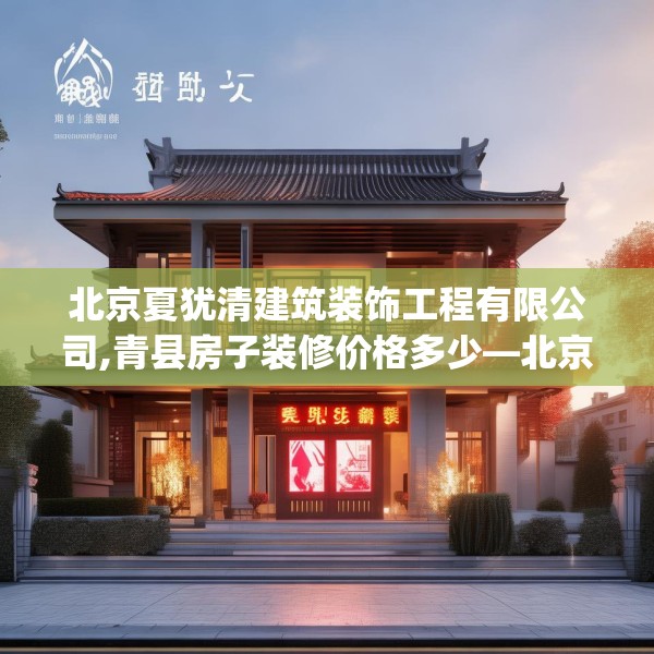 北京夏犹清建筑装饰工程有限公司,青县房子装修价格多少—北京夏犹清建筑装饰工程有限公司339.a215b216c219fgy.226fhsg
