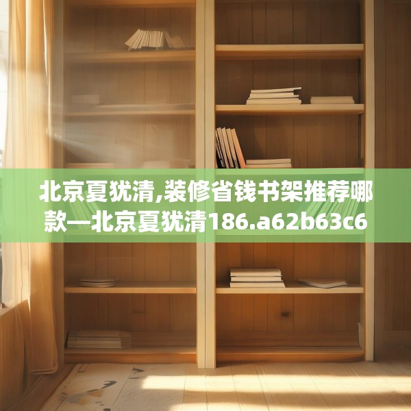 北京夏犹清,装修省钱书架推荐哪款—北京夏犹清186.a62b63c66fgy.73dsfds
