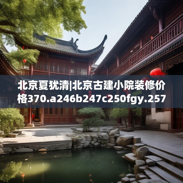 北京夏犹清|北京古建小院装修价格370.a246b247c250fgy.257sdA