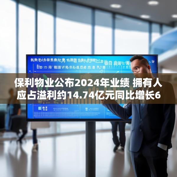 保利物业公布2024年业绩 拥有人应占溢利约14.74亿元同比增长6.8%