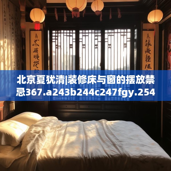 北京夏犹清|装修床与窗的摆放禁忌367.a243b244c247fgy.254fdsfds