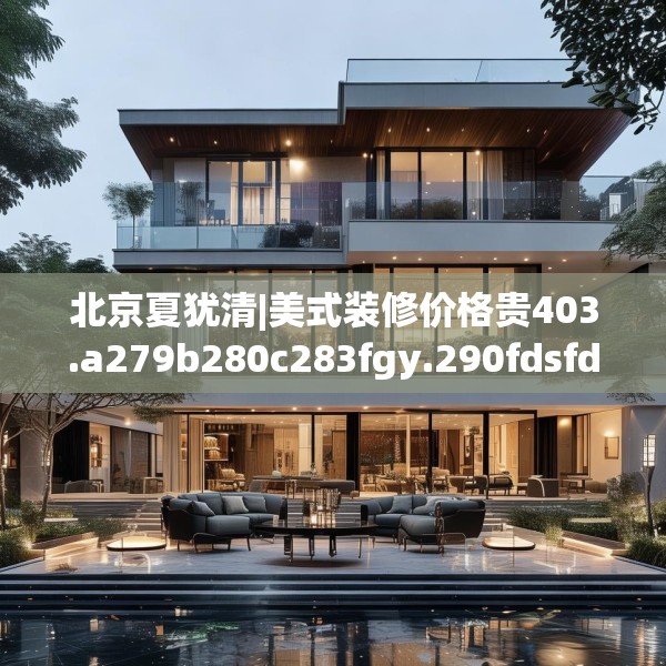 北京夏犹清|美式装修价格贵403.a279b280c283fgy.290fdsfds