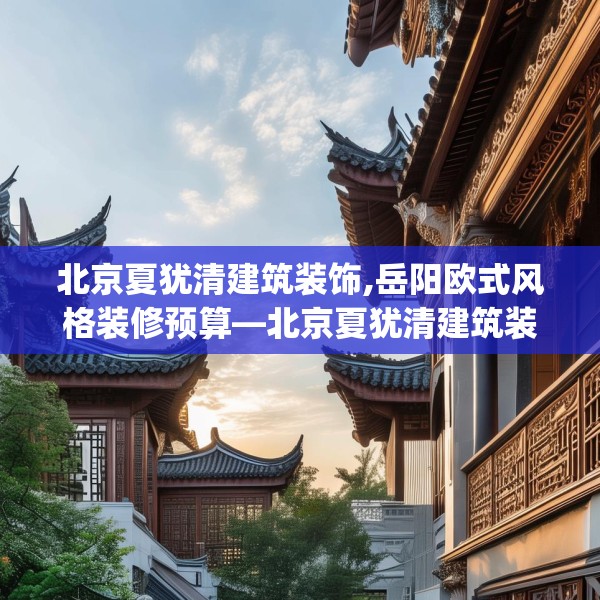 北京夏犹清建筑装饰,岳阳欧式风格装修预算—北京夏犹清建筑装饰269.a145b146c149fgy.156bnbn