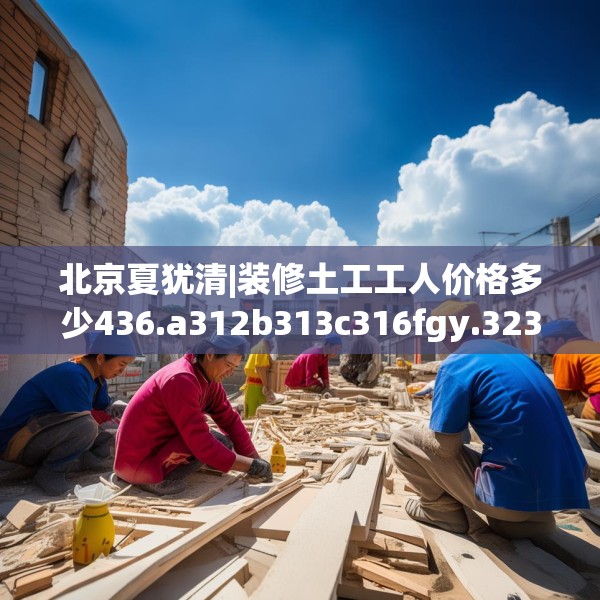 北京夏犹清|装修土工工人价格多少436.a312b313c316fgy.323htyj
