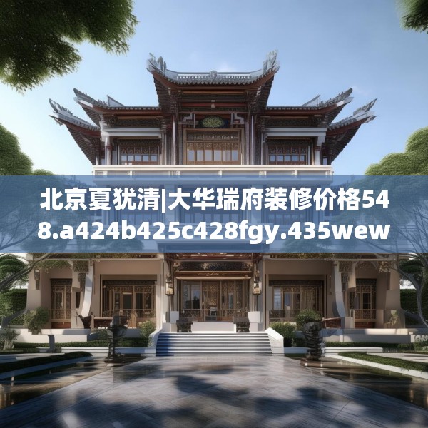北京夏犹清|大华瑞府装修价格548.a424b425c428fgy.435wew