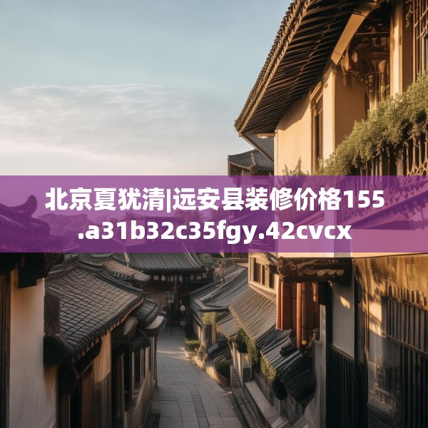 北京夏犹清|远安县装修价格155.a31b32c35fgy.42cvcx