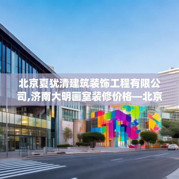 北京夏犹清建筑装饰工程有限公司,济南大明画室装修价格—北京夏犹清建筑装饰工程有限公司255.a131b132c135fgy.142uyk