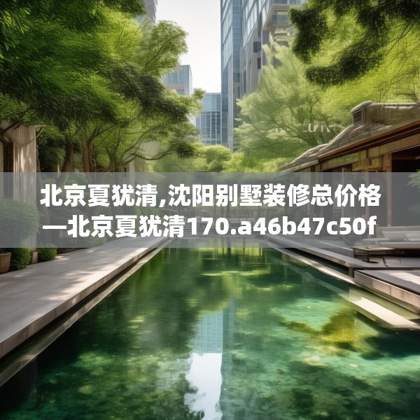 北京夏犹清,沈阳别墅装修总价格—北京夏犹清170.a46b47c50fgy.57wew