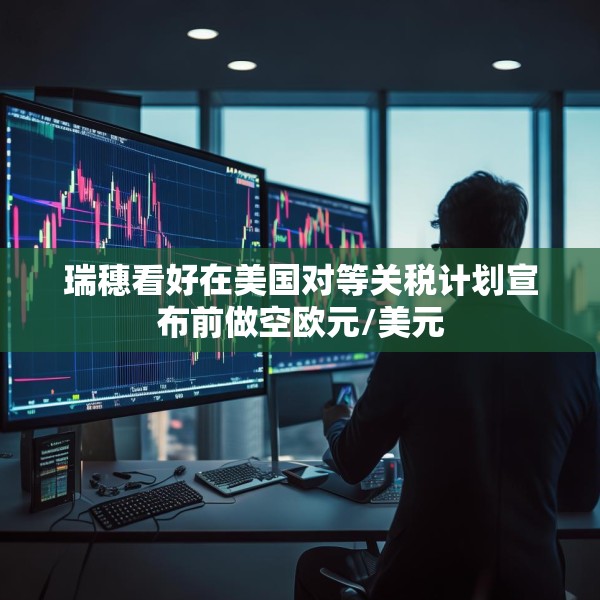 瑞穗看好在美国对等关税计划宣布前做空欧元/美元