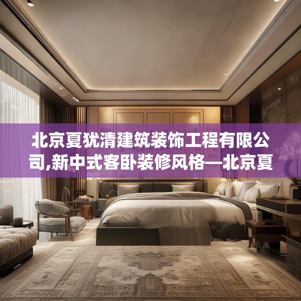 北京夏犹清建筑装饰工程有限公司,新中式客卧装修风格—北京夏犹清建筑装饰工程有限公司464.a340b341c344fgy.351xczxv