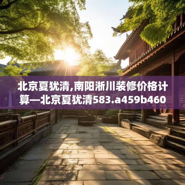 北京夏犹清,南阳淅川装修价格计算—北京夏犹清583.a459b460c463fgy.470fdsfds