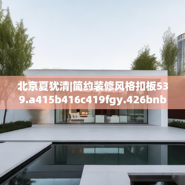 北京夏犹清|简约装修风格扣板539.a415b416c419fgy.426bnbn