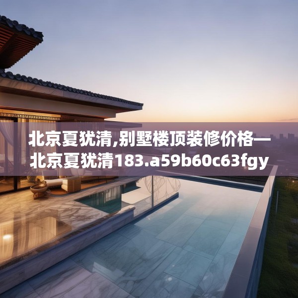 北京夏犹清,别墅楼顶装修价格—北京夏犹清183.a59b60c63fgy.70uyk