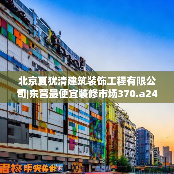 北京夏犹清建筑装饰工程有限公司|东营最便宜装修市场370.a246b247c250fgy.257sdA