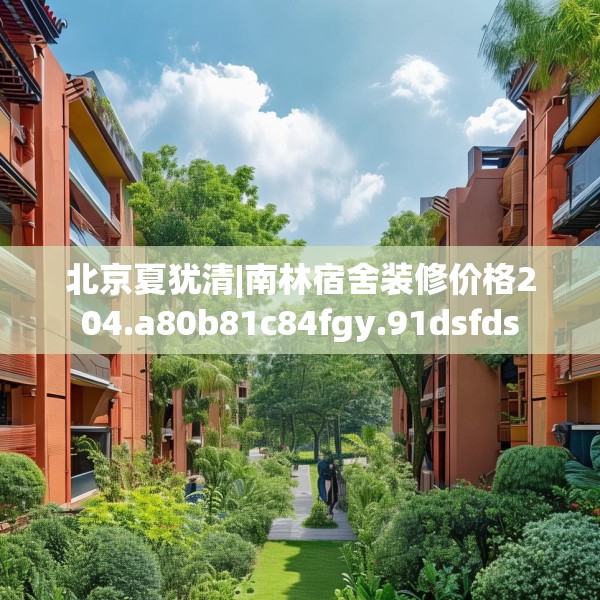 北京夏犹清|南林宿舍装修价格204.a80b81c84fgy.91dsfds
