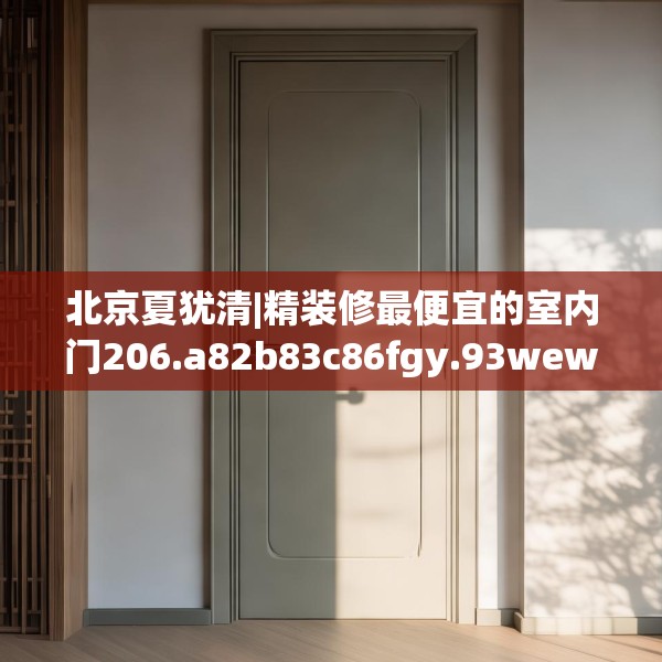 北京夏犹清|精装修最便宜的室内门206.a82b83c86fgy.93wew