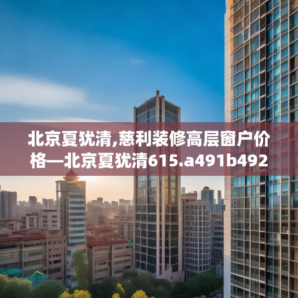 北京夏犹清,慈利装修高层窗户价格—北京夏犹清615.a491b492c495fgy.502uyk