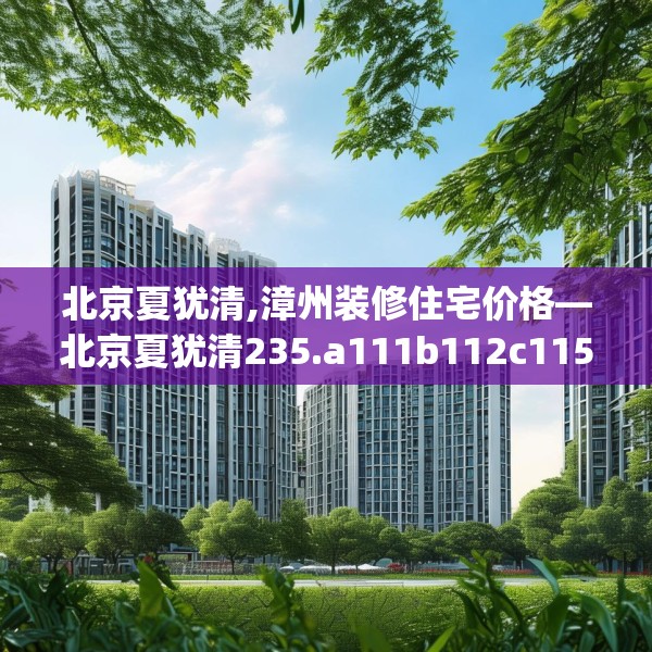 北京夏犹清,漳州装修住宅价格—北京夏犹清235.a111b112c115fgy.122jhhj