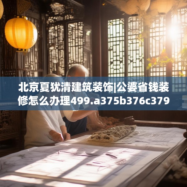 北京夏犹清建筑装饰|公婆省钱装修怎么办理499.a375b376c379fgy.386poiy