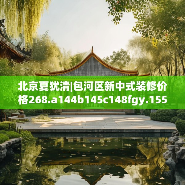 北京夏犹清|包河区新中式装修价格268.a144b145c148fgy.155dewqe