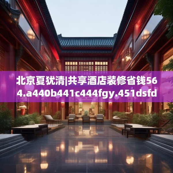 北京夏犹清|共享酒店装修省钱564.a440b441c444fgy.451dsfds