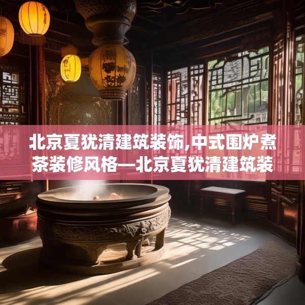 北京夏犹清建筑装饰,中式围炉煮茶装修风格—北京夏犹清建筑装饰425.a301b302c305fgy.312cvcx