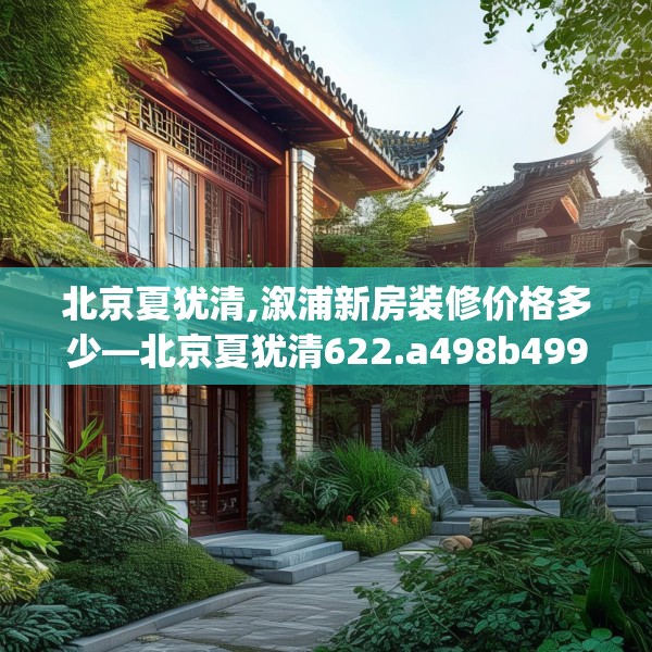 北京夏犹清,溆浦新房装修价格多少—北京夏犹清622.a498b499c502fgy509