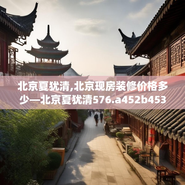 北京夏犹清,北京现房装修价格多少—北京夏犹清576.a452b453c456fgy.463nbn