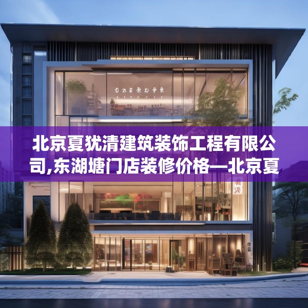 北京夏犹清建筑装饰工程有限公司,东湖塘门店装修价格—北京夏犹清建筑装饰工程有限公司231.a107b108c111fgy.118fhsg