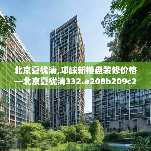 北京夏犹清,邛崃新楼盘装修价格—北京夏犹清332.a208b209c212fgy.219wew