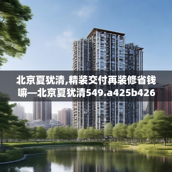 北京夏犹清,精装交付再装修省钱嘛—北京夏犹清549.a425b426c429fgy.436fghfd