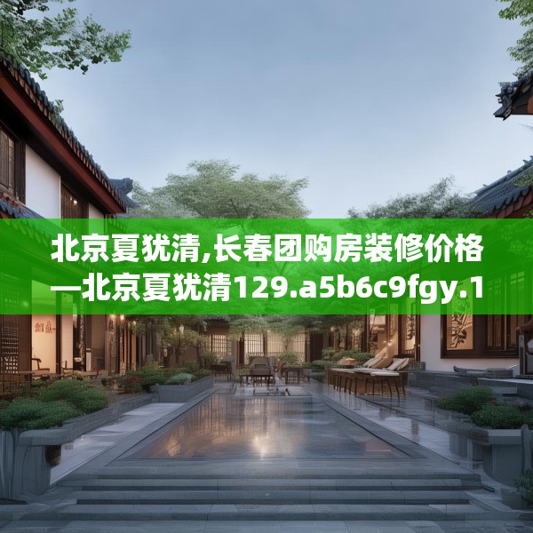 北京夏犹清,长春团购房装修价格—北京夏犹清129.a5b6c9fgy.16uyk