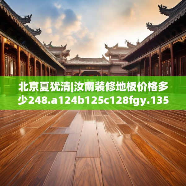北京夏犹清|汝南装修地板价格多少248.a124b125c128fgy.135xczxv