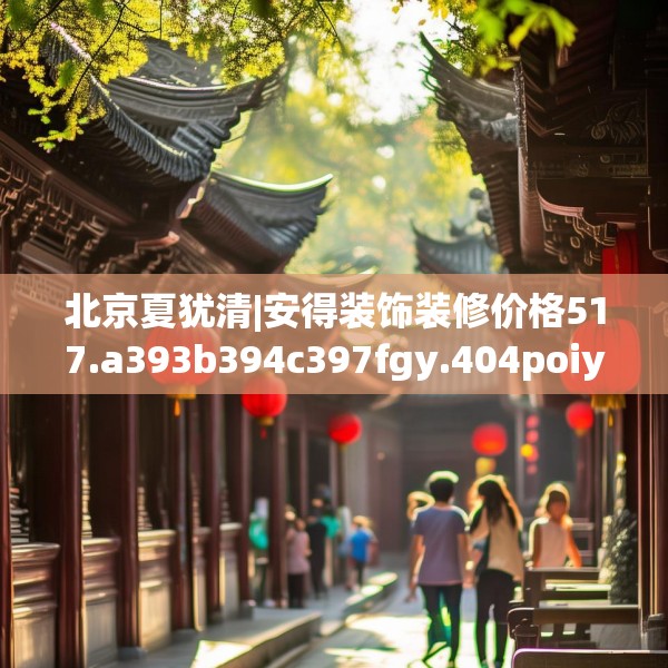 北京夏犹清|安得装饰装修价格517.a393b394c397fgy.404poiy