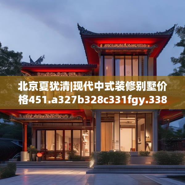 北京夏犹清|现代中式装修别墅价格451.a327b328c331fgy.338jhhj