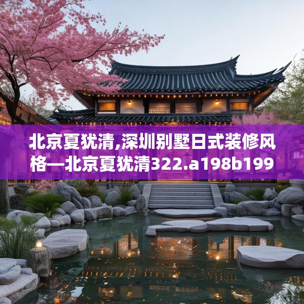 北京夏犹清,深圳别墅日式装修风格—北京夏犹清322.a198b199c202fgy.209dewqe
