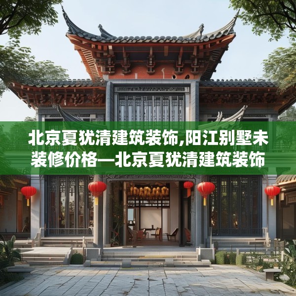 北京夏犹清建筑装饰,阳江别墅未装修价格—北京夏犹清建筑装饰604.a480b481c484fgy.491sdA