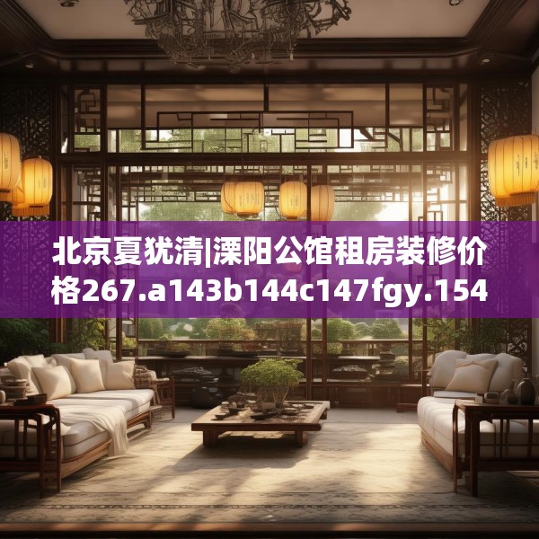 北京夏犹清|溧阳公馆租房装修价格267.a143b144c147fgy.154fhsg