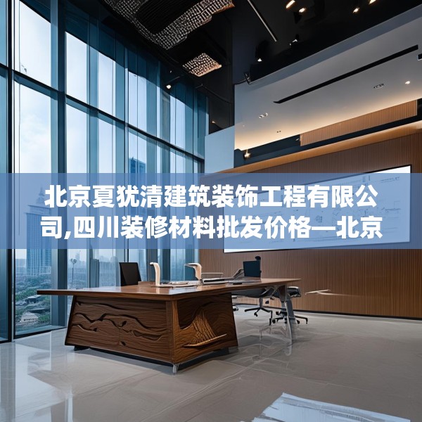 北京夏犹清建筑装饰工程有限公司,四川装修材料批发价格—北京夏犹清建筑装饰工程有限公司326.a202b203c206fgy.21376673
