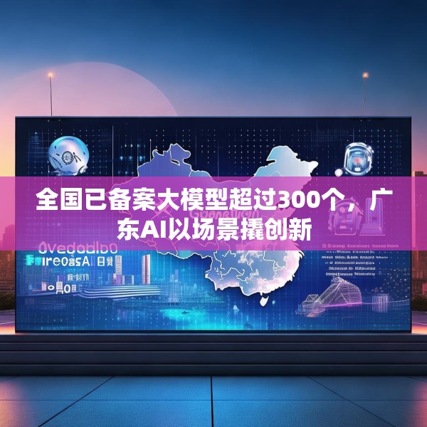 全国已备案大模型超过300个，广东AI以场景撬创新
