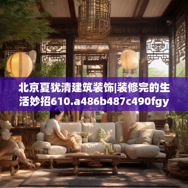 北京夏犹清建筑装饰|装修完的生活妙招610.a486b487c490fgy.497dewqe