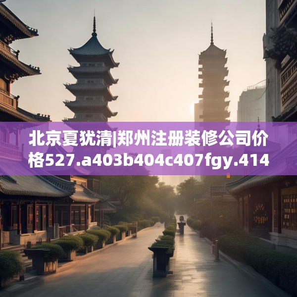 北京夏犹清|郑州注册装修公司价格527.a403b404c407fgy.414fds