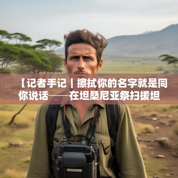 【记者手记｜擦拭你的名字就是同你说话──在坦桑尼亚祭扫援坦中国专家公墓】